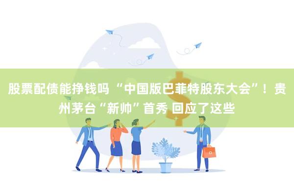 股票配债能挣钱吗 “中国版巴菲特股东大会”！贵州茅台“新帅”首秀 回应了这些