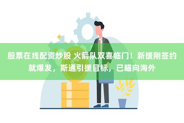 股票在线配资炒股 火箭队双喜临门！新援刚签约就爆发，斯通引援目标，已瞄向海外