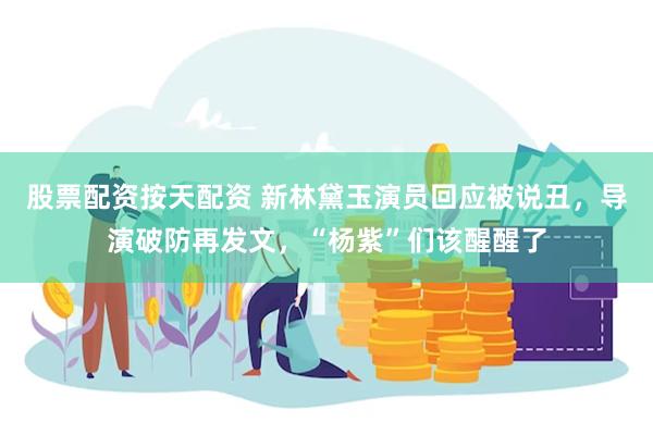 股票配资按天配资 新林黛玉演员回应被说丑，导演破防再发文，“杨紫”们该醒醒了