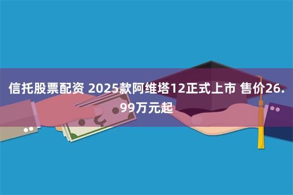 信托股票配资 2025款阿维塔12正式上市 售价26.99万元起