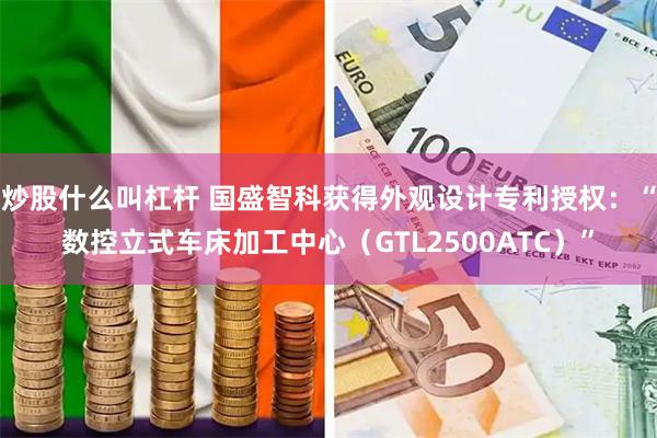 炒股什么叫杠杆 国盛智科获得外观设计专利授权：“数控立式车床加工中心（GTL2500ATC）”