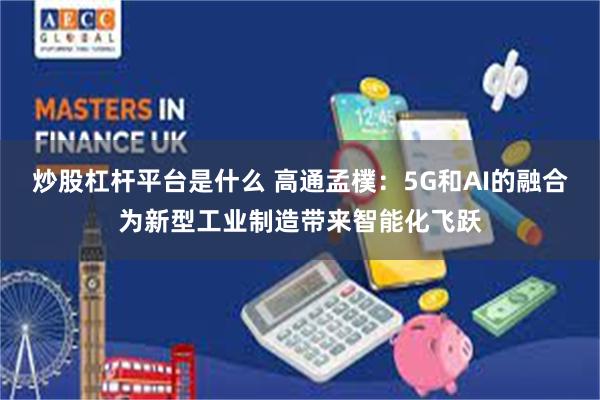 炒股杠杆平台是什么 高通孟樸：5G和AI的融合为新型工业制造带来智能化飞跃