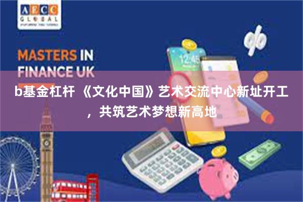 b基金杠杆 《文化中国》艺术交流中心新址开工，共筑艺术梦想新高地