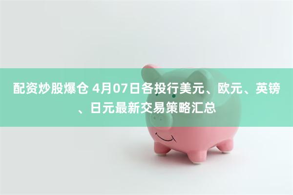 配资炒股爆仓 4月07日各投行美元、欧元、英镑、日元最新交易策略汇总