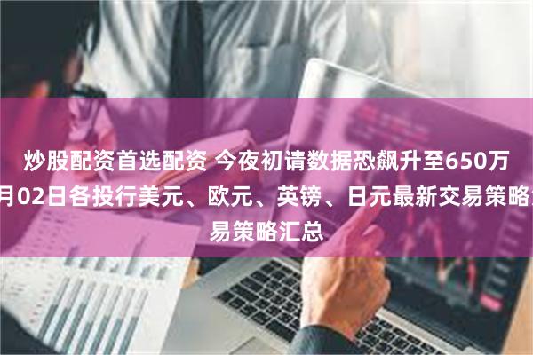 炒股配资首选配资 今夜初请数据恐飙升至650万？4月02日各投行美元、欧元、英镑、日元最新交易策略汇总