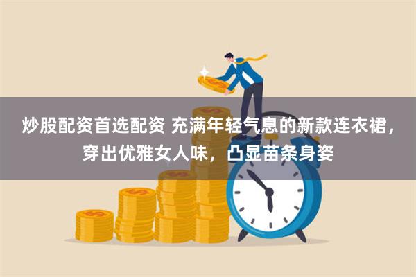 炒股配资首选配资 充满年轻气息的新款连衣裙，穿出优雅女人味，凸显苗条身姿