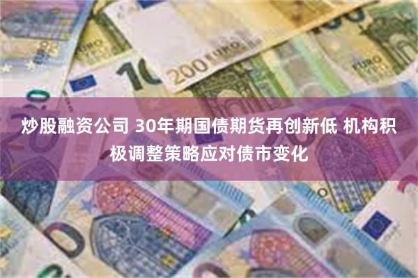 炒股融资公司 30年期国债期货再创新低 机构积极调整策略应对债市变化