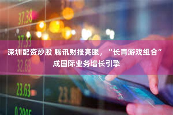深圳配资炒股 腾讯财报亮眼，“长青游戏组合” 成国际业务增长引擎