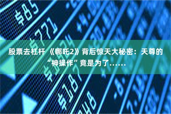 股票去杠杆 《哪吒2》背后惊天大秘密：天尊的“神操作”竟是为了……