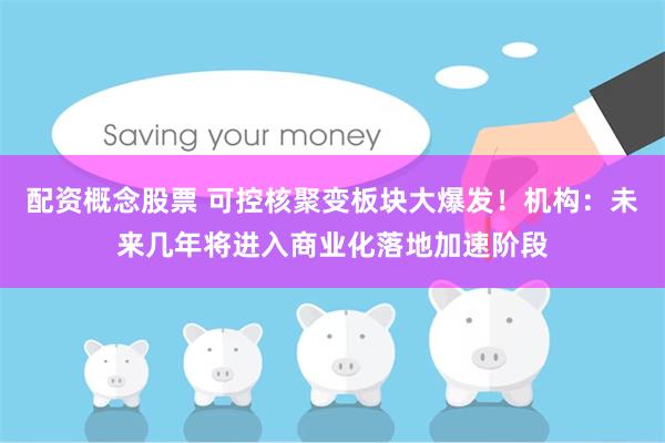 配资概念股票 可控核聚变板块大爆发！机构：未来几年将进入商业化落地加速阶段
