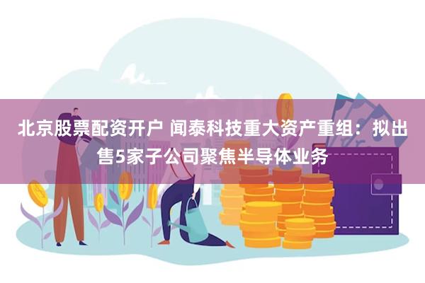 北京股票配资开户 闻泰科技重大资产重组：拟出售5家子公司聚焦半导体业务