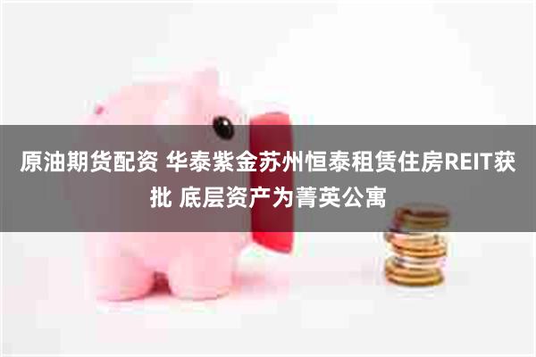 原油期货配资 华泰紫金苏州恒泰租赁住房REIT获批 底层资产为菁英公寓