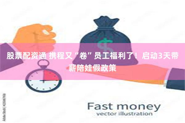 股票配资通 携程又“卷”员工福利了！启动3天带薪陪娃假政策