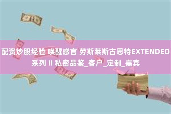 配资炒股经验 唤醒感官 劳斯莱斯古思特EXTENDED系列 II 私密品鉴_客户_定制_嘉宾