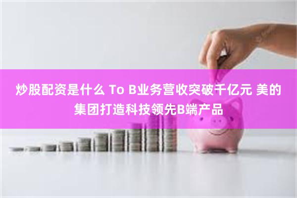 炒股配资是什么 To B业务营收突破千亿元 美的集团打造科技领先B端产品