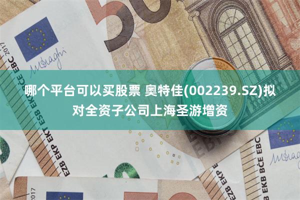 哪个平台可以买股票 奥特佳(002239.SZ)拟对全资子公司上海圣游增资