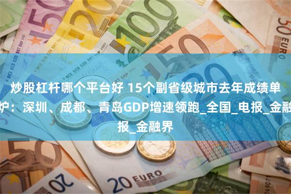 炒股杠杆哪个平台好 15个副省级城市去年成绩单出炉：深圳、成都、青岛GDP增速领跑_全国_电报_金融界