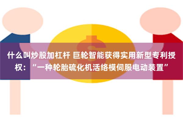 什么叫炒股加杠杆 巨轮智能获得实用新型专利授权：“一种轮胎硫化机活络模伺服电动装置”