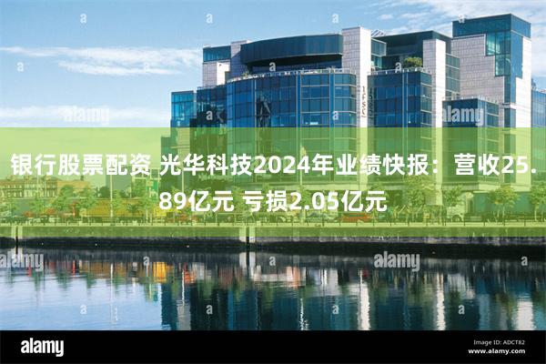 银行股票配资 光华科技2024年业绩快报：营收25.89亿元 亏损2.05亿元