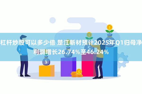 杠杆炒股可以多少倍 楚江新材预计2025年Q1归母净利润增长26.74%至46.24%