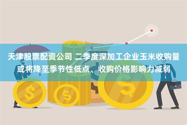 天津股票配资公司 二季度深加工企业玉米收购量或将降至季节性低点、收购价格影响力减弱