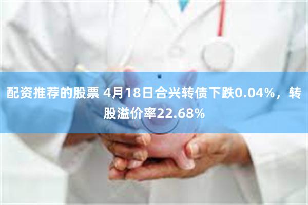配资推荐的股票 4月18日合兴转债下跌0.04%，转股溢价率22.68%