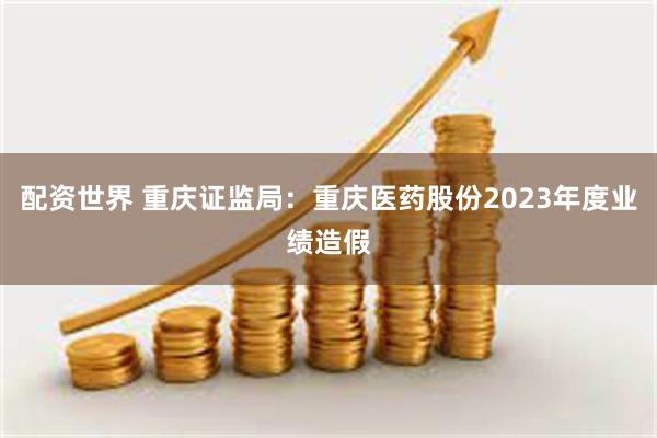 配资世界 重庆证监局：重庆医药股份2023年度业绩造假