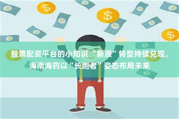 股票配资平台的小知识 “新质”转型持续兑现，海南海药以“长跑者”姿态布局未来