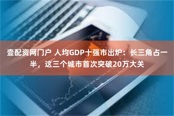 壹配资网门户 人均GDP十强市出炉：长三角占一半，这三个城市首次突破20万大关