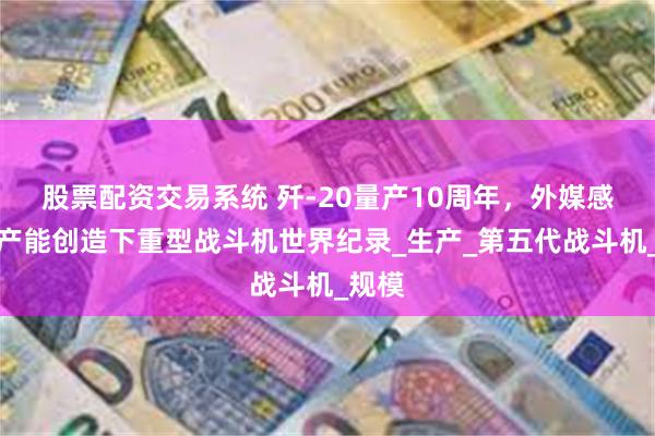股票配资交易系统 歼-20量产10周年，外媒感叹：产能创造下重型战斗机世界纪录_生产_第五代战斗机_规模