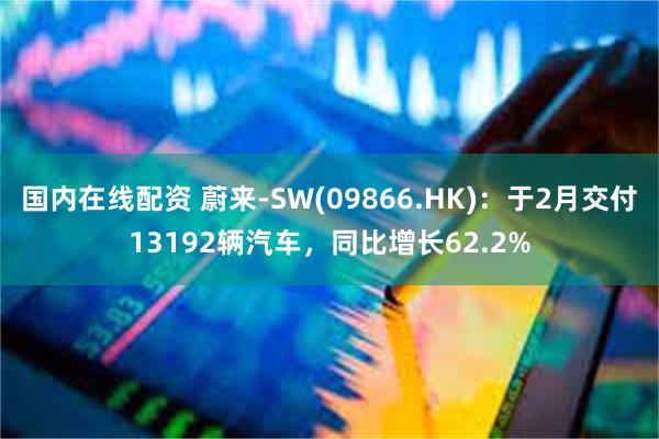 国内在线配资 蔚来-SW(09866.HK)：于2月交付13192辆汽车，同比增长62.2%