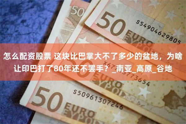 怎么配资股票 这块比巴掌大不了多少的盆地，为啥让印巴打了80年还不罢手？_南亚_高原_谷地