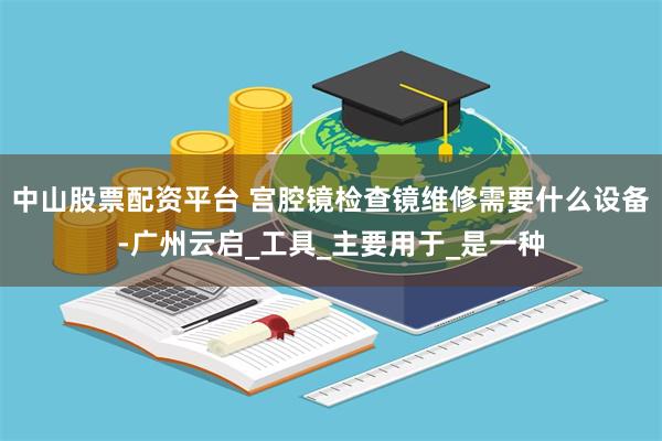 中山股票配资平台 宫腔镜检查镜维修需要什么设备-广州云启_工具_主要用于_是一种