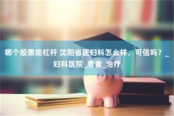 哪个股票能杠杆 沈阳省医妇科怎么样，可信吗？_妇科医院_患者_治疗