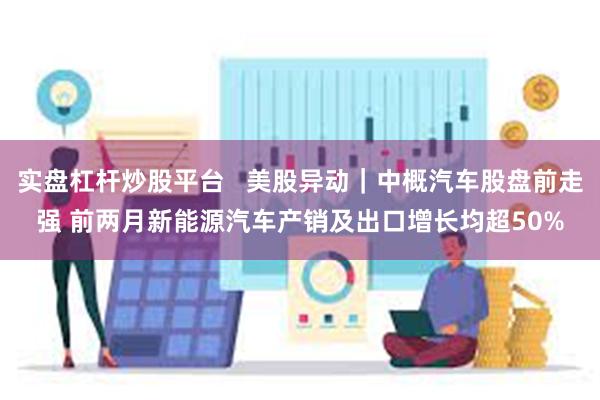 实盘杠杆炒股平台   美股异动｜中概汽车股盘前走强 前两月新能源汽车产销及出口增长均超50%