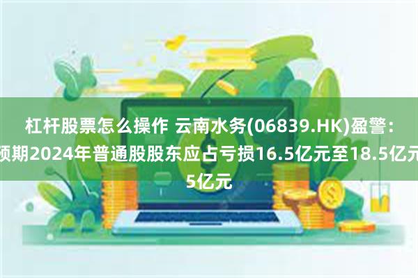 杠杆股票怎么操作 云南水务(06839.HK)盈警：预期2024年普通股股东应占亏损16.5亿元至18.5亿元