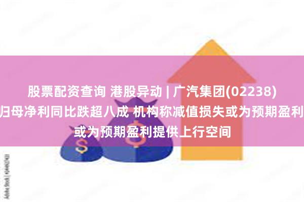 股票配资查询 港股异动 | 广汽集团(02238)跌逾4% 去年归母净利同比跌超八成 机构称减值损失或为预期盈利提供上行空间