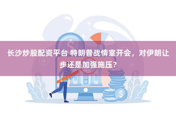 长沙炒股配资平台 特朗普战情室开会，对伊朗让步还是加强施压？