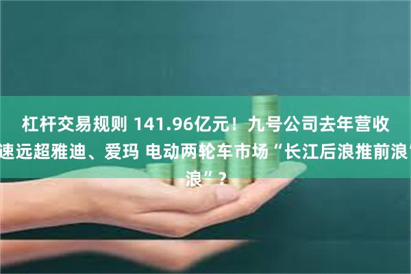 杠杆交易规则 141.96亿元！九号公司去年营收增速远超雅迪、爱玛 电动两轮车市场“长江后浪推前浪”？