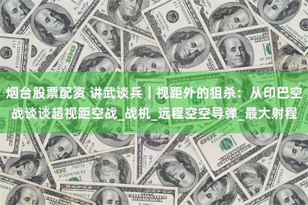 烟台股票配资 讲武谈兵｜视距外的狙杀：从印巴空战谈谈超视距空战_战机_远程空空导弹_最大射程