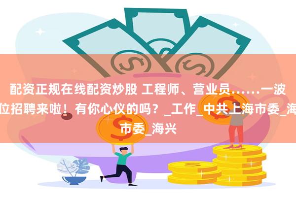 配资正规在线配资炒股 工程师、营业员……一波岗位招聘来啦！有你心仪的吗？_工作_中共上海市委_海兴
