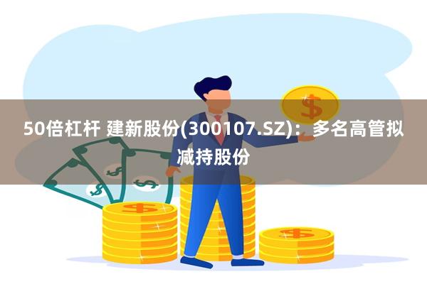 50倍杠杆 建新股份(300107.SZ)：多名高管拟减持股份