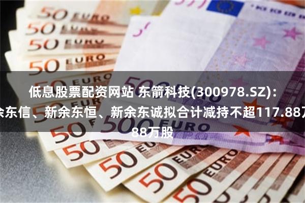 低息股票配资网站 东箭科技(300978.SZ)：新余东信、新余东恒、新余东诚拟合计减持不超117.88万股