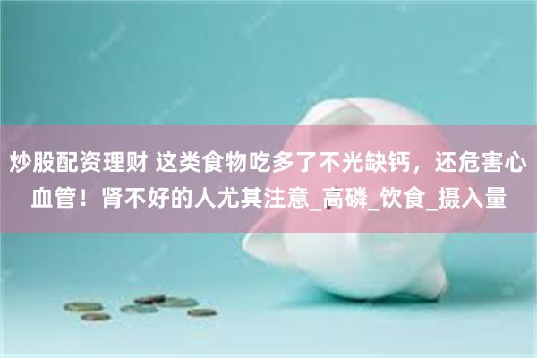 炒股配资理财 这类食物吃多了不光缺钙，还危害心血管！肾不好的人尤其注意_高磷_饮食_摄入量