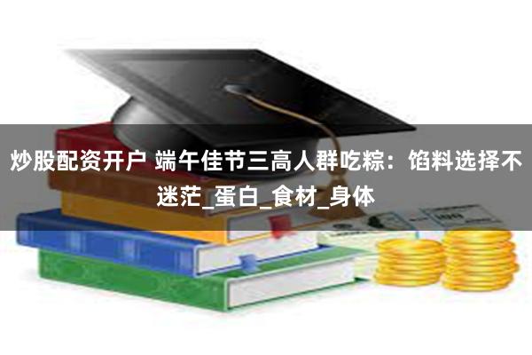炒股配资开户 端午佳节三高人群吃粽：馅料选择不迷茫_蛋白_食材_身体