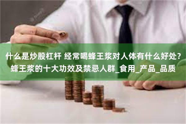 什么是炒股杠杆 经常喝蜂王浆对人体有什么好处？蜂王浆的十大功效及禁忌人群_食用_产品_品质