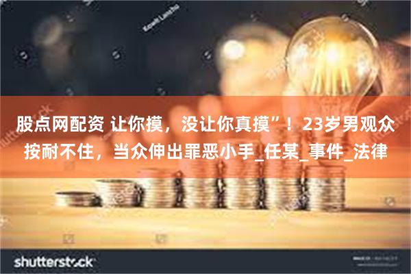 股点网配资 让你摸，没让你真摸”！23岁男观众按耐不住，当众伸出罪恶小手_任某_事件_法律