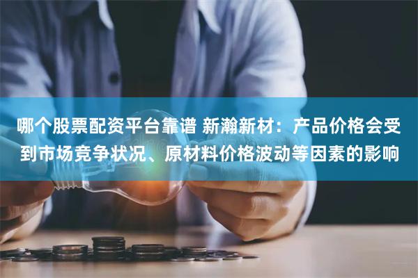 哪个股票配资平台靠谱 新瀚新材：产品价格会受到市场竞争状况、原材料价格波动等因素的影响