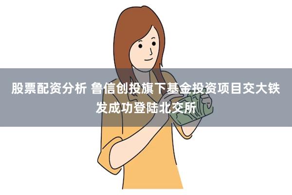 股票配资分析 鲁信创投旗下基金投资项目交大铁发成功登陆北交所