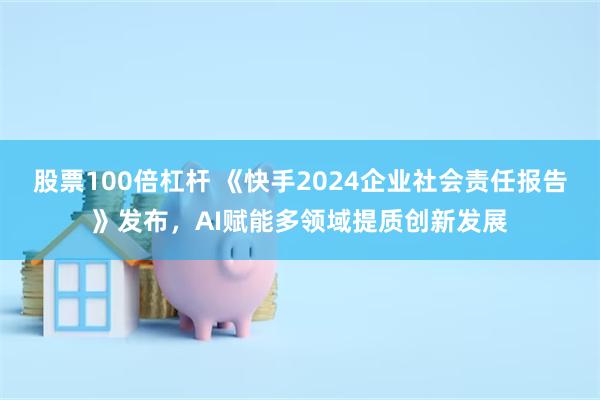 股票100倍杠杆 《快手2024企业社会责任报告》发布，AI赋能多领域提质创新发展
